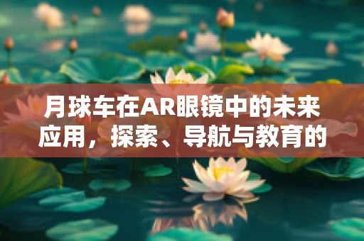 月球车在AR眼镜中的未来应用，探索、导航与教育的新视界？