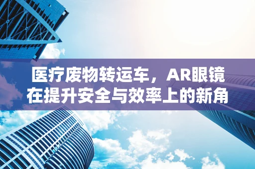 医疗废物转运车，AR眼镜在提升安全与效率上的新角色？