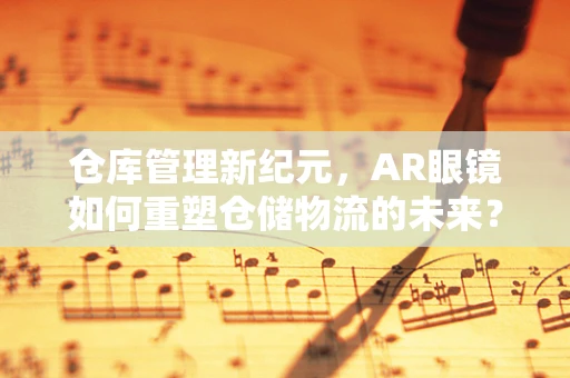 仓库管理新纪元，AR眼镜如何重塑仓储物流的未来？