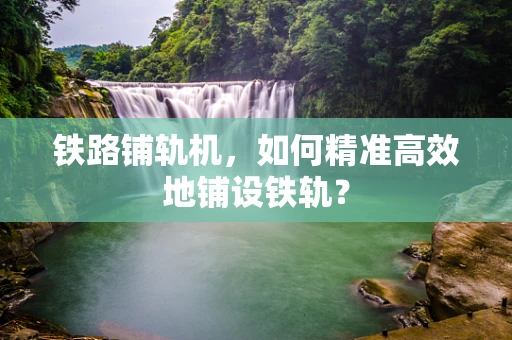 铁路铺轨机，如何精准高效地铺设铁轨？