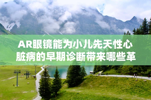 AR眼镜能为小儿先天性心脏病的早期诊断带来哪些革新？