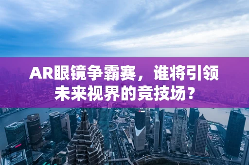 AR眼镜争霸赛，谁将引领未来视界的竞技场？