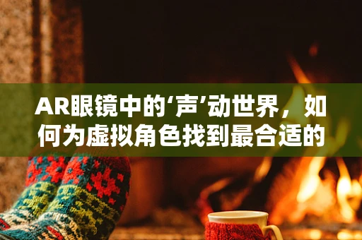 AR眼镜中的‘声’动世界，如何为虚拟角色找到最合适的配音演员？