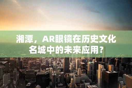湘潭，AR眼镜在历史文化名城中的未来应用？