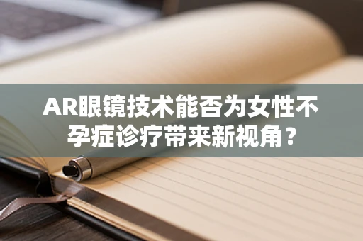 AR眼镜技术能否为女性不孕症诊疗带来新视角？