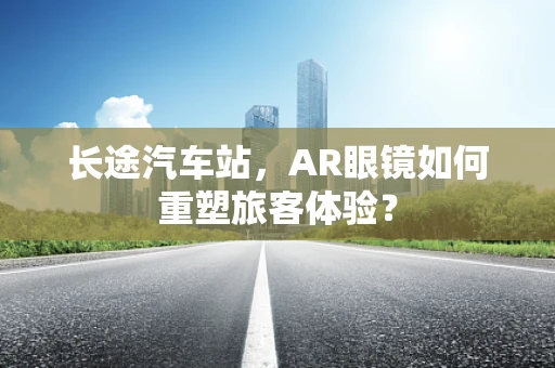 长途汽车站，AR眼镜如何重塑旅客体验？