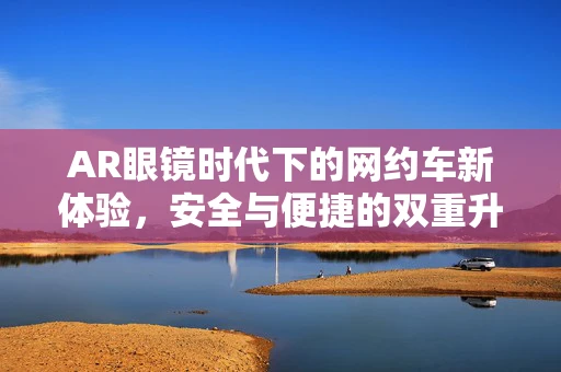 AR眼镜时代下的网约车新体验，安全与便捷的双重升级？