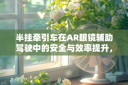半挂牵引车在AR眼镜辅助驾驶中的安全与效率提升，如何优化视觉信息呈现？