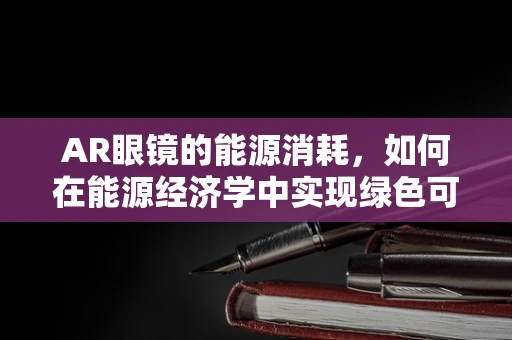 AR眼镜的能源消耗，如何在能源经济学中实现绿色可持续？
