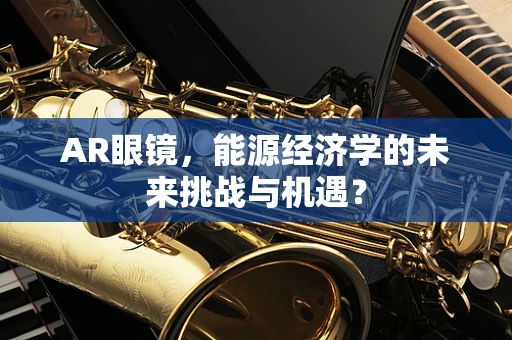 AR眼镜，能源经济学的未来挑战与机遇？