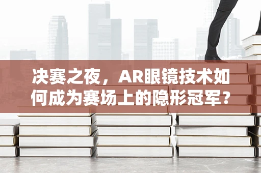 决赛之夜，AR眼镜技术如何成为赛场上的隐形冠军？