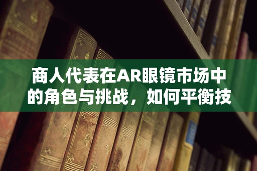 商人代表在AR眼镜市场中的角色与挑战，如何平衡技术与商业的双重需求？