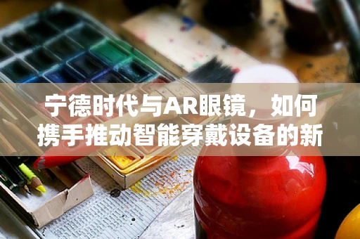 宁德时代与AR眼镜，如何携手推动智能穿戴设备的新纪元？
