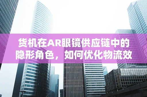 货机在AR眼镜供应链中的隐形角色，如何优化物流效率？