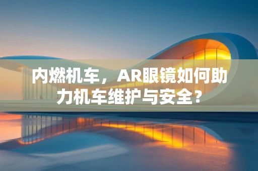 内燃机车，AR眼镜如何助力机车维护与安全？