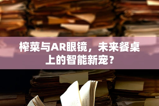榨菜与AR眼镜，未来餐桌上的智能新宠？