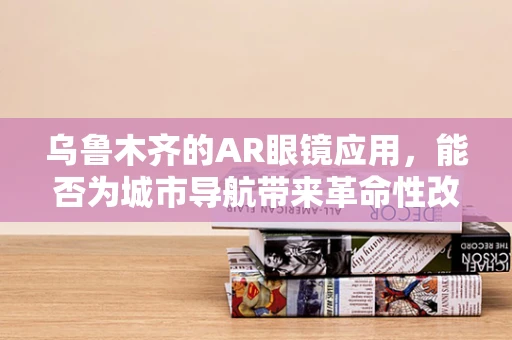 乌鲁木齐的AR眼镜应用，能否为城市导航带来革命性改变？