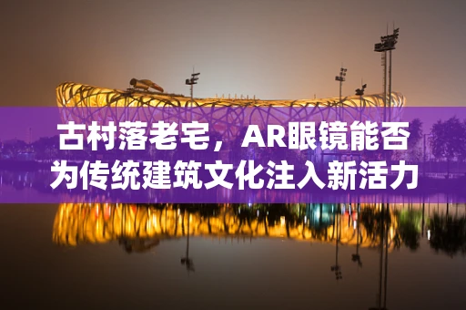 古村落老宅，AR眼镜能否为传统建筑文化注入新活力？