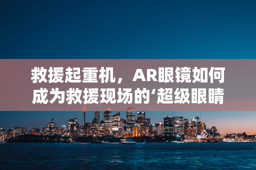 救援起重机，AR眼镜如何成为救援现场的‘超级眼睛’？