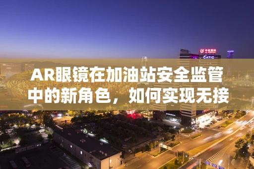 AR眼镜在加油站安全监管中的新角色，如何实现无接触式安全巡检？