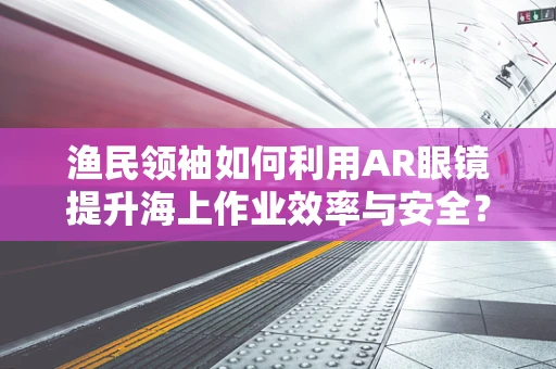 渔民领袖如何利用AR眼镜提升海上作业效率与安全？