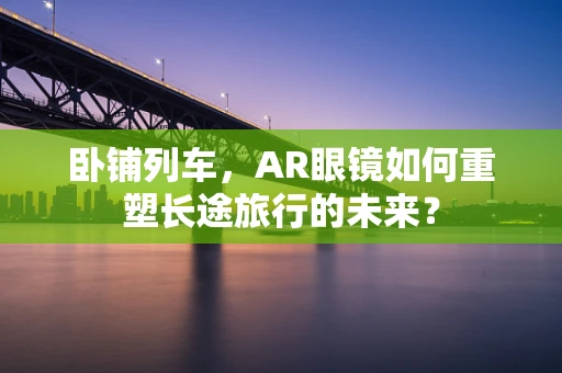 卧铺列车，AR眼镜如何重塑长途旅行的未来？