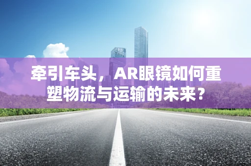 牵引车头，AR眼镜如何重塑物流与运输的未来？