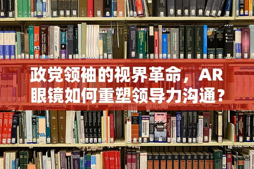 政党领袖的视界革命，AR眼镜如何重塑领导力沟通？