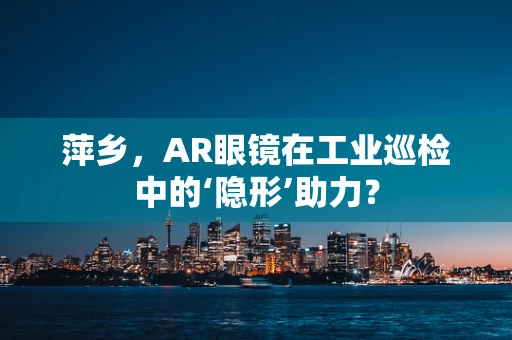 萍乡，AR眼镜在工业巡检中的‘隐形’助力？