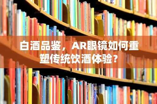 白酒品鉴，AR眼镜如何重塑传统饮酒体验？