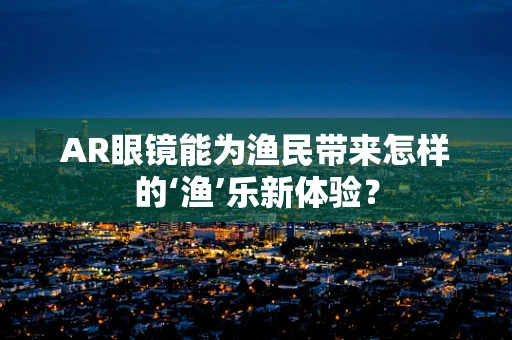 AR眼镜能为渔民带来怎样的‘渔’乐新体验？