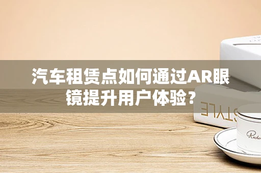汽车租赁点如何通过AR眼镜提升用户体验？