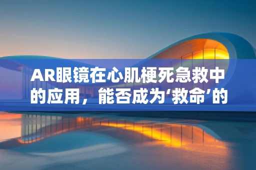 AR眼镜在心肌梗死急救中的应用，能否成为‘救命’的‘视界’？