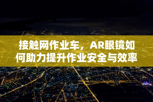 接触网作业车，AR眼镜如何助力提升作业安全与效率？