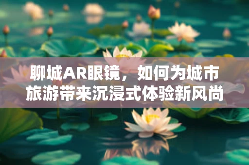 聊城AR眼镜，如何为城市旅游带来沉浸式体验新风尚？