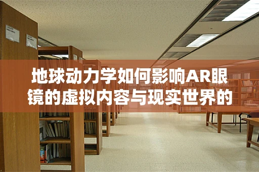 地球动力学如何影响AR眼镜的虚拟内容与现实世界的融合？
