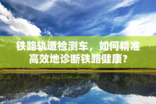 铁路轨道检测车，如何精准高效地诊断铁路健康？