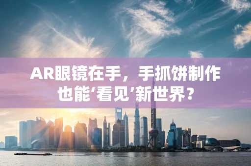 AR眼镜在手，手抓饼制作也能‘看见’新世界？