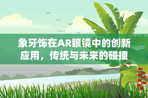 象牙饰在AR眼镜中的创新应用，传统与未来的碰撞