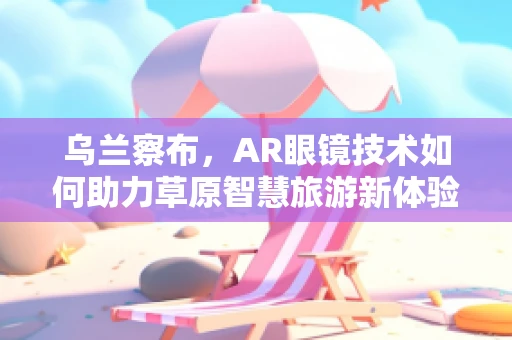 乌兰察布，AR眼镜技术如何助力草原智慧旅游新体验？