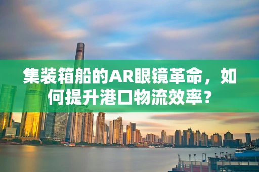 集装箱船的AR眼镜革命，如何提升港口物流效率？