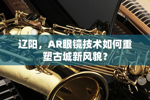 辽阳，AR眼镜技术如何重塑古城新风貌？