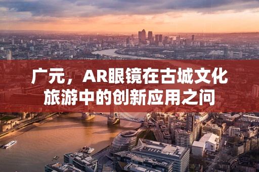 广元，AR眼镜在古城文化旅游中的创新应用之问