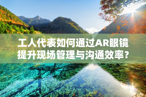 工人代表如何通过AR眼镜提升现场管理与沟通效率？