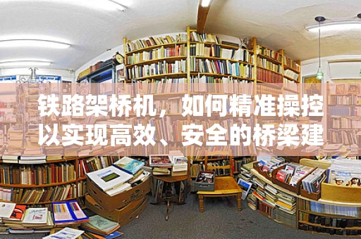 铁路架桥机，如何精准操控以实现高效、安全的桥梁建设？