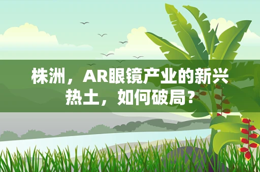 株洲，AR眼镜产业的新兴热土，如何破局？