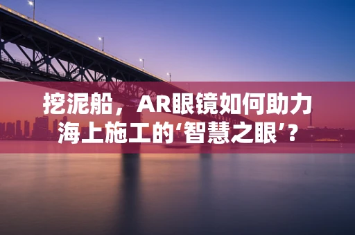 挖泥船，AR眼镜如何助力海上施工的‘智慧之眼’？