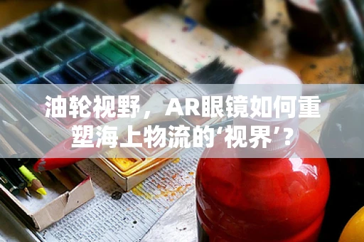 油轮视野，AR眼镜如何重塑海上物流的‘视界’？