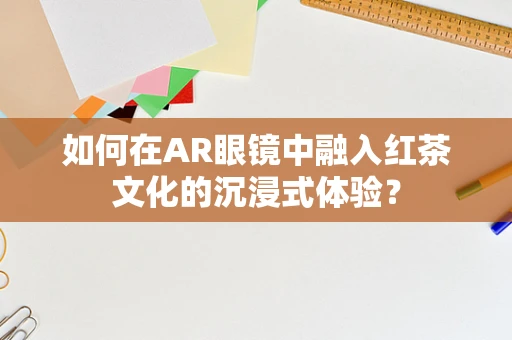 如何在AR眼镜中融入红茶文化的沉浸式体验？
