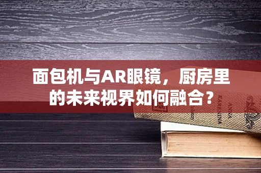 面包机与AR眼镜，厨房里的未来视界如何融合？